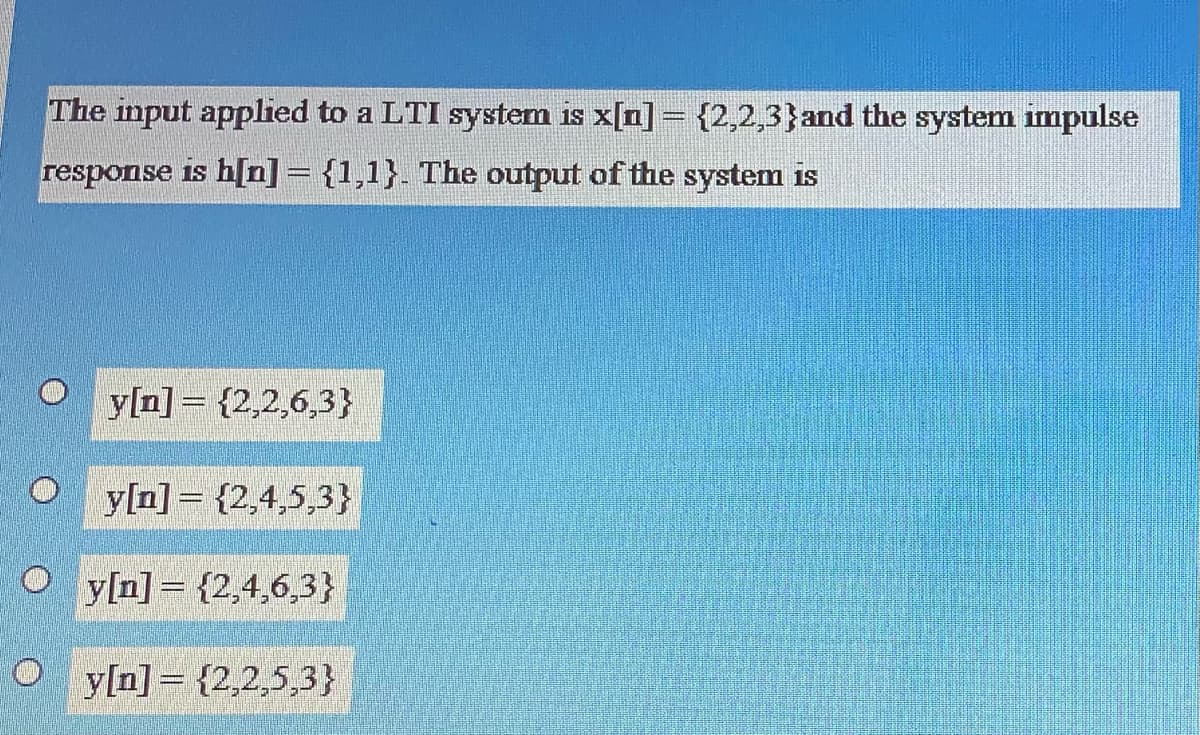 The input applied to a LTI system is x[n] = {2,2,3}and the system impulse
response is h[n]= {1,1}. The output of the system is
y[n]= {2,2,6,3}
y[n] = {2,4,5,3}
y[n] = {2,4,6,3}
O y[n] = {2,2,5,3}
