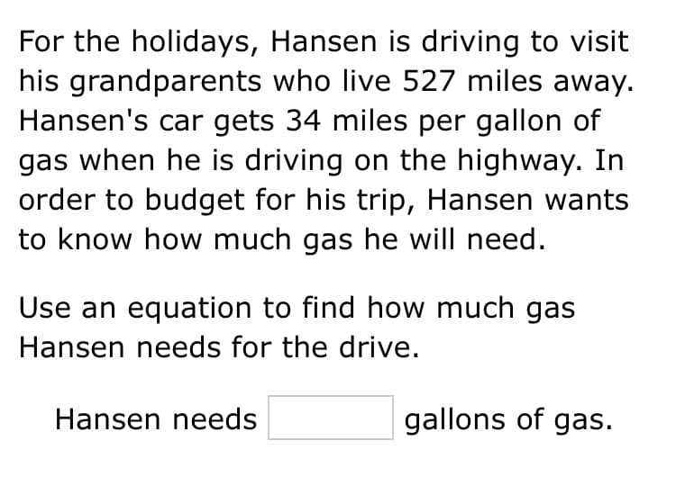 For the holidays, Hansen is driving to visit
his grandparents who live 527 miles away.
Hansen's car gets 34 miles per gallon of
gas when he is driving on the highway. In
order to budget for his trip, Hansen wants
to know how much gas he will need.
Use an equation to find how much gas
Hansen needs for the drive.
Hansen needs
gallons of gas.
