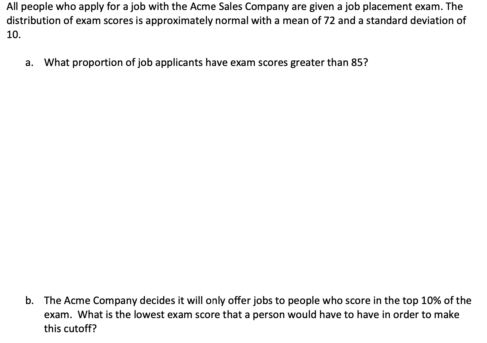 All people who apply for a job with the Acme Sales Company are given a job placement exam. The
distribution of exam scores is approximately normal with a mean of 72 and a standard deviation of
10.
a. What proportion of job applicants have exam scores greater than 85?
b. The Acme Company decides it will only offer jobs to people who score in the top 10% of the
exam. What is the lowest exam score that a person would have to have in order to make
this cutoff?
