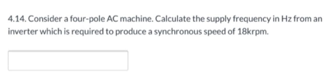 4.14. Consider a four-pole AC machine. Calculate the supply frequency in Hz from an
inverter which is required to produce a synchronous speed of 18krpm.