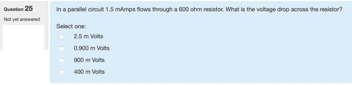 Question 25
Not yet answered
In a parallel circuit 1.5 mAmps flows through a 600 ohm resistor. What is the voltage drop across the resistor?
Select one:
2.5 m Volts
0.900 m Volts
900 m Volts
400 m Volts