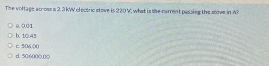 The voltage across a 2.3 kW electric stove is 220 V; what is the current passing the stove in A?
O a. 0.01
O b. 10.45
O c. 506.00
O
d. 506000.00