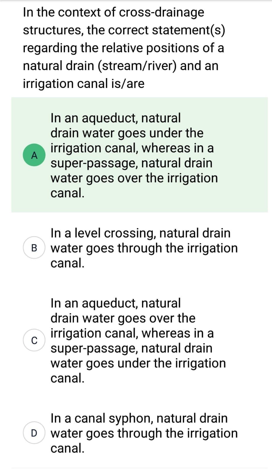 In the context of cross-drainage
structures, the correct statement(s)
regarding the relative positions of a
natural drain (stream/river) and an
irrigation canal is/are
A
In a level crossing, natural drain
B water goes through the irrigation
canal.
C
In an aqueduct, natural
drain water goes under the
irrigation canal, whereas in a
super-passage, natural drain
water goes over the irrigation
canal.
D
In an aqueduct, natural
drain water goes over the
irrigation canal, whereas in a
super-passage, natural drain
water goes under the irrigation
canal.
In a canal syphon, natural drain
water goes through the irrigation
canal.