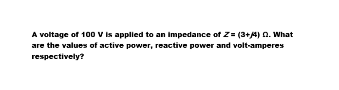 A voltage of 100 V is applied to an impedance of Z= (3+j4) 2. What
are the values of active power, reactive power and volt-amperes
respectively?