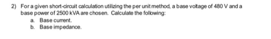 2) For a given short-circuit calculation utilizing the per unit method, a base voltage of 480 V and a
base power of 2500 kVA are chosen. Calculate the following:
a. Base current.
b. Base impedance.