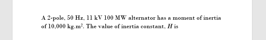 A 2-pole, 50 Hz, 11 kV 100 MW alternator has a moment of inertia
of 10,000 kg.m². The value of inertia constant, H is