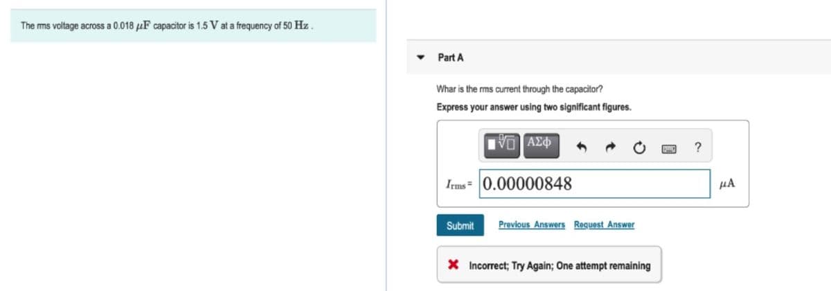 The rms voltage across a 0.018 μF capacitor is 1.5 V at a frequency of 50 Hz.
Part A
Whar is the rms current through the capacitor?
Express your answer using two significant figures.
15] ΑΣΦ
Irms= 0.00000848
Submit
Previous Answers Request Answer
X Incorrect; Try Again; One attempt remaining
?
μA