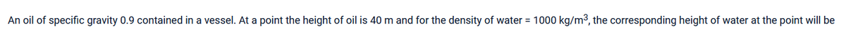 An oil of specific gravity 0.9 contained in a vessel. At a point the height of oil is 40 m and for the density of water = 1000 kg/m³, the corresponding height of water at the point will be