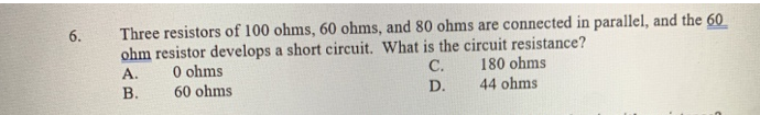 6.
Three resistors of 100 ohms, 60 ohms, and 80 ohms are connected in parallel, and the 60
ohm resistor develops a short circuit. What is the circuit resistance?
A.
0 ohms
C.
180 ohms
B.
60 ohms
D.
44 ohms