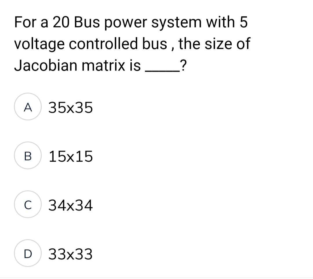 For a 20 Bus power system with 5
voltage controlled bus, the size of
Jacobian matrix is
?
A 35x35
B
15x15
C 34x34
D 33x33