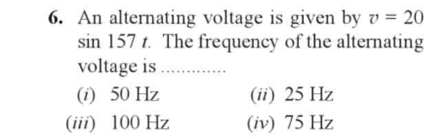 6. An alternating voltage is given by v = 20
sin 157 t. The frequency of the alternating
voltage is ............
(1) 50 Hz
(iii) 100 Hz
(ii) 25 Hz
(iv) 75 Hz