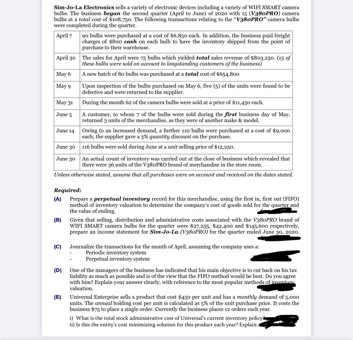 Sim-Jo-La Electronics sells a variety of electronic devices including a variety of WIFI SMART camera
bulbs. The business began the second quarter (April to June) of 2020 with 15 (V380PRO) camera
bulbs at a total cost of $108,750. The following transactions relating to the "V380PRO" camera bulbs
were completed during the quarter.
April 7
90 bulbs were purchased at a cost of $6,850 each. In addition, the business paid freight
charges of $800 cash on each bulb to have the inventory shipped from the point of
purchase to their warehouse.
April 30 The sales for April were 75 bulbs which yielded total sales revenue of $803,250. (15 of
these bulbs were sold on account to longstanding customers of the business)
Мaу 6
A new batch of 80 bulbs was purchased at a total cost of $654,800
Мay 9
Upon inspection of the bulbs purchased on May 6, five (5) of the units were found to be
defective and were returned to the supplier.
May 31
During the month 62 of the camera bulbs were sold at a price of $11,450 each.
A customer, to whom 7 of the bulbs were sold during the first business day of May,
returned 3 units of the merchandise, as they were of another make & model.
June 5
Owing to an increased demand, a further 110 bulbs were purchased at a cost of $9,000
each; the supplier gave a 3% quantity discount on the purchase.
June 14
June 30
116 bulbs were sold during June at a unit selling price of $12,250.
June 30
An actual count of inventory was carried out at the close of business which revealed that
there were 36 units of the V380PRO brand of merchandise in the store room.
Unless otherwise stated, assume that all purchases were on account and received on the dates stated.
Required:
Prepare a perpetual inventory record for this merchandise, using the first in, first out (FIFO)
(A)
method of inventory valuation to determine the company's cost of goods sold for the quarter and
the value of ending.
Given that selling, distribution and administrative costs associated with the V380PRO brand of
WIFI SMART camera bulbs for the quarter were $27,255, $42,400 and $145,600 respectively,
prepare an income statement for Sim-Jo-La (V380PRO) for the quarter ended June 30, 2020.
(B)
(C)
Journalize the transactions for the month of April, assuming the company uses a:
Periodic inventory system
Perpetual inventory system
One of the managers of the business has indicated that his main objective is to cut back on his tax
liability as much as possible and is of the view that the FIF0 method would be best. Do you agree
with him? Explain your answer clearly, with reference to the most popular methods of inventory
valuation.
(D)
(E)
Universal Enterprise sells a product that cost $450 per unit and has a monthly demand of 5,000
units. The annual holding cost per unit is calculated as 5% of the unit purchase price. It costs the
business $75 to place a single order. Currently the business places 12 orders each year.
i) What is the total stock administrative cost of Universal's current inventory policy
ii) Is this the entity's cost minimizing solution for this product each year? Explain.
