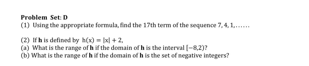 Problem Set: D
(1) Using the appropriate formula, find the 17th term of the sequence 7, 4, 1,......
(2) If h is defined by h(x) = |x| + 2,
(a) What is the range of h if the domain of h is the interval[-8,2)?
(b) What is the range of h if the domain of h is the set of negative integers?
