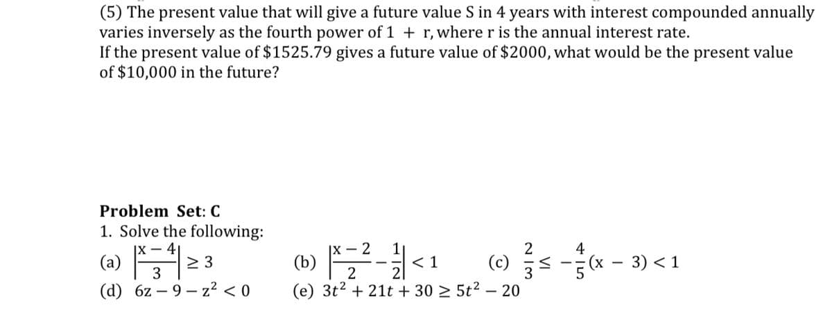 (5) The present value that will give a future value S in 4 years with interest compounded annually
varies inversely as the fourth power of 1 + r, where r is the annual interest rate.
If the present value of $1525.79 gives a future value of $2000, what would be the present value
of $10,000 in the future?
Problem Set: C
1. Solve the following:
|X – 41
|X – 2
4
(b) -
(x - 3) < 1
(a)
2 3
< 1
(c)
3
2
(d) 6z – 9 – z? < 0
(е) 3t2
+ 21t + 30 2 5t² – 20
