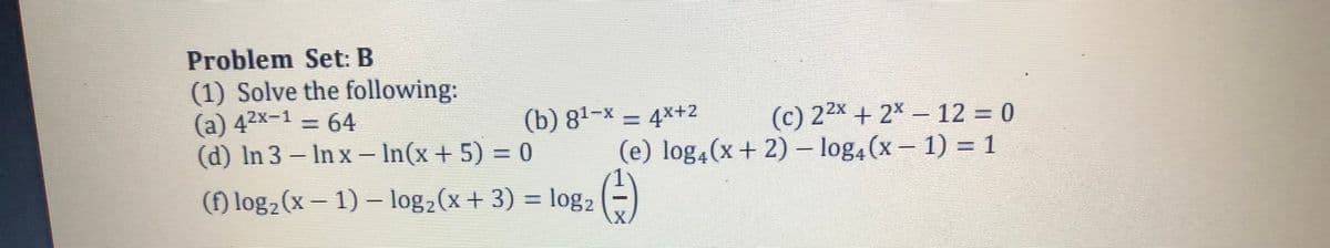 Problem Set: B
(1) Solve the following:
(a) 42x-1 = 64
(d) In 3 – In x = In(x + 5) = 0
(c) 22x + 2x – 12 = 0
(e) log4(x+ 2) – log4(x- 1) = 1
(b) 81-x = 4x+2
(f) log2(x – 1) – log2(x+ 3) = log2
