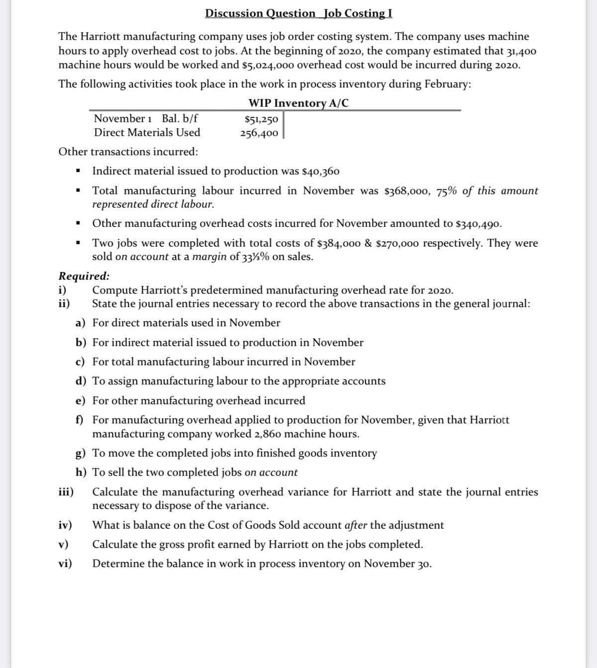 Discussion Question_Job Costing I
The Harriott manufacturing company uses job order costing system. The company uses machine
hours to apply overhead cost to jobs. At the beginning of 2020, the company estimated that 31,400
machine hours would be worked and $5,024,000 overhead cost would be incurred during 2020.
The following activities took place in the work in process inventory during February:
WIP Inventory A/C
November 1 Bal. b/f
$51,250
Direct Materials Used
256,400
Other transactions incurred:
Indirect material issued to production was $40,360
Total manufacturing labour incurred in November was $368,000, 75% of this amount
represented direct labour.
Other manufacturing overhead costs incurred for November amounted to $340,490.
Two jobs were completed with total costs of $384,000 & $270,000 respectively. They were
sold on account at a margin of 33%% on sales.
Required:
i)
ii)
Compute Harriott's predetermined manufacturing overhead rate for 2020.
State the journal entries necessary to record the above transactions in the general journal:
a) For direct materials used in November
b) For indirect material issued to production in November
c) For total manufacturing labour incurred in November
d) To assign manufacturing labour to the appropriate accounts
e) For other manufacturing overhead incurred
f) For manufacturing overhead applied to production for November, given that Harriott
manufacturing company worked 2,860 machine hours.
g) To move the completed jobs into finished goods inventory
h) To sell the two completed jobs on account
iii)
Calculate the manufacturing overhead variance for Harriott and state the journal entries
necessary to dispose of the variance.
iv)
What is balance on the Cost of Goods Sold account after the adjustment
v)
Calculate the gross profit earned by Harriott on the jobs completed.
vi)
Determine the balance in work in process inventory on November 30.
