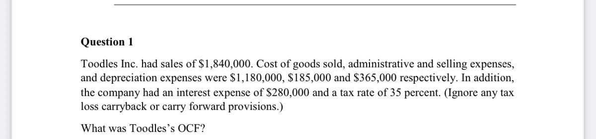 Question 1
Toodles Inc. had sales of $1,840,000. Cost of goods sold, administrative and selling expenses,
and depreciation expenses were $1,180,000, $185,000 and $365,000 respectively. In addition,
the company had an interest expense of $280,000 and a tax rate of 35 percent. (Ignore any tax
loss carryback or carry forward provisions.)
What was Toodles's OCF?
