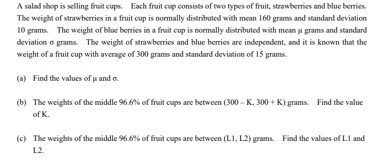 A salad shop is selling fruit cups. Each fruit cup consists of two types of fruit, strawberries and blue berries.
The weight of strawberries in a fruit cup is normally distributed with mean 160 grams and standard deviation
10 grams. The weight of blue berries in a fruit cup is normally distributed with mean u grams and standard
deviation o grams. The weight of strawberries and blue berries are independent, and it is known that the
weight of a fruit cup with average of 300 grams and standard deviation of 15 grams.
(a) Find the values of u and o.
(b) The weights of the middle 96.6% of fruit cups are between (300 – K, 300 + K) grams. Find the value
of K.
(c) The weights of the middle 96.6% of fruit cups are between (L1, L2) grams. Find the values of L1 and
L2.
