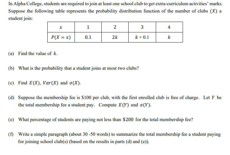 In Alpha College, students are required to join at least one school club to get extra-curriculum activities' marks.
Suppose the following table represents the probability distribution function of the number of clubs (X) a
student join:
1
2
3
4
P(X = x)
0.1
2k
k + 0.1
k
(a) Find the value of k.
(b) What is the probability that a student joins at most two clubs?
(c) Find E(X), Var(X) and o(X).
(d) Suppose the membership fee is $100 per club, with the first enrolled club is free of charge. Let Y be
the total membership fee a student pay. Compute E (Y) and o(Y).
(e) What percentage of students are paying not less than $200 for the total membership fee?
(f) Write a simple paragraph (about 30 -50 words) to summarize the total membership fee a student paying
for joining school club(s) (based on the results in parts (d) and (e)).
