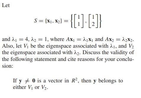 Let
-{{}-}
S = {x1, X2} =
and A1 = 4, 22 = 1, where Ax, = 1 X1 and Ax, = 12x2.
Also, let Vi be the eigenspace associated with A1, and V2
the eigenspace associated with 22. Discuss the validity of
the following statement and cite reasons for your conclu-
sion:
If y + 0 is a vector in R2, then y belongs to
either V or V2.
