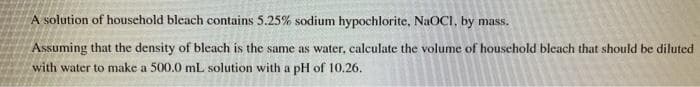 A solution of household bleach contains 5.25% sodium hypochlorite, NaOCI, by mass.
Assuming that the density of bleach is the same as water, calculate the volume of houschold bleach that should be diluted
with water to make a 500.0 mL solution with a pH of 10.26.
