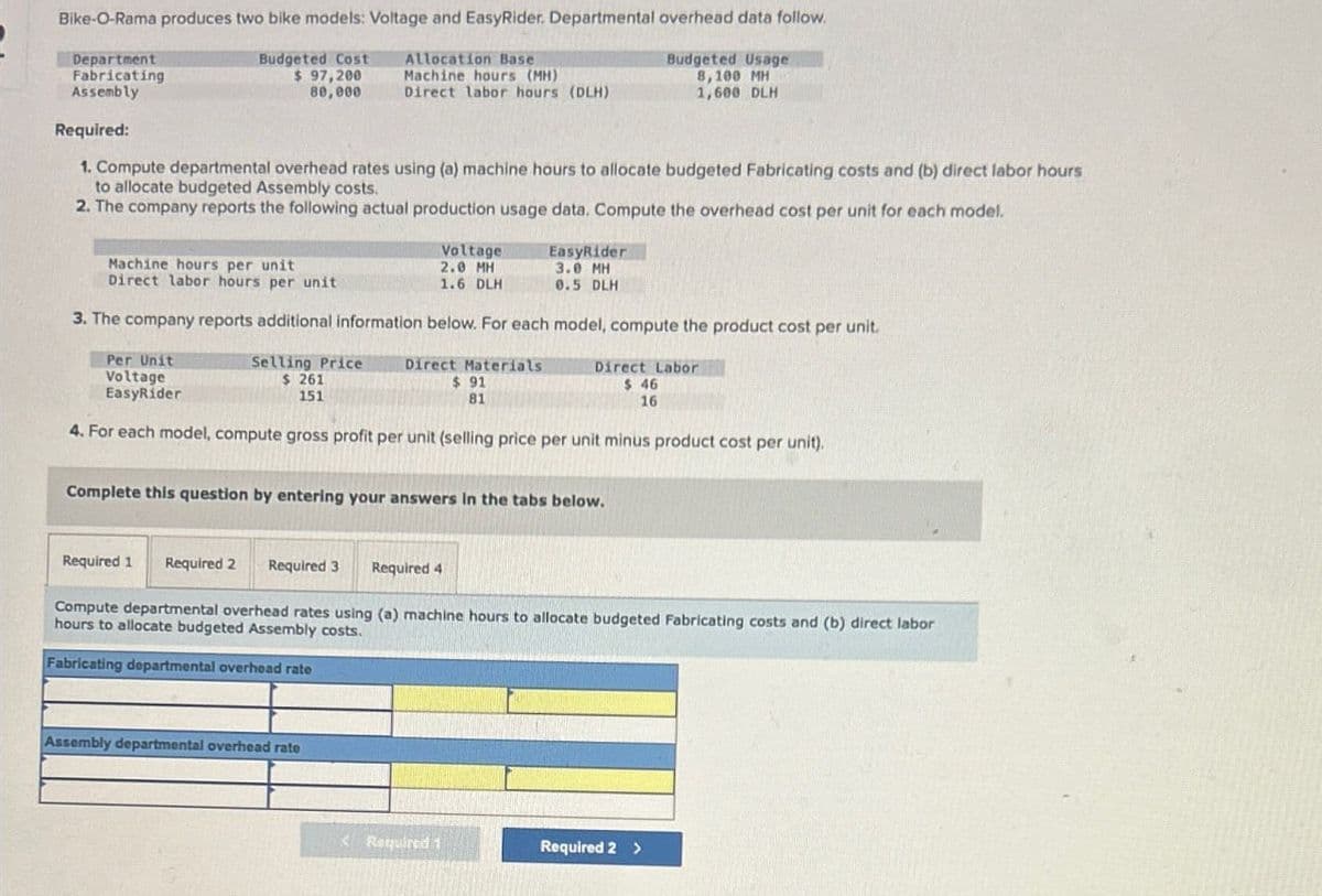 Bike-O-Rama produces two bike models: Voltage and EasyRider. Departmental overhead data follow.
Department
Fabricating
Assembly
Required:
Budgeted Cost
$ 97,200
Allocation Base
Machine hours (MH)
Budgeted Usage
80,000
Direct labor hours (DLH)
8,100 MH
1,600 DLH
1. Compute departmental overhead rates using (a) machine hours to allocate budgeted Fabricating costs and (b) direct labor hours
to allocate budgeted Assembly costs.
2. The company reports the following actual production usage data. Compute the overhead cost per unit for each model.
Machine hours per unit
Direct labor hours per unit
Voltage
2.0 MH
1.6 DLH
EasyRider
3.0 MH
0.5 DLH
3. The company reports additional information below. For each model, compute the product cost per unit.
Per Unit
Voltage
EasyRider
Selling Price
$ 261
151
Direct Materials
$ 91
81
Direct Labor
$ 46
16
4. For each model, compute gross profit per unit (selling price per unit minus product cost per unit).
Complete this question by entering your answers in the tabs below.
Required 1
Required 2
Required 3 Required 4
Compute departmental overhead rates using (a) machine hours to allocate budgeted Fabricating costs and (b) direct labor
hours to allocate budgeted Assembly costs.
Fabricating departmental overhead rate
Assembly departmental overhead rate
Required 1
Required 2 >