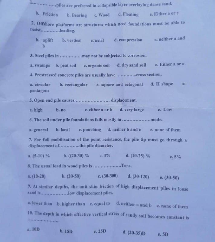 1............piles
are preferred in collapsible layer overlaying dense sand.
b. Friction b. Bearing c. Wood d. Floating
e. Either a or c
2. Offshore platforms are structures which need foundations must be able to
resist..........loading.
b. uplift b. vertical c. axial d. compression
c. neither a and
e. Either a or c
3. Steel piles in..............may not be subjected to corrosion.
a. swamps b. peat soil c. organic soil d. dry sand soil
4. Prestressed concrete piles are usually have..............cross section.
a. circular
pentagons
b. rectangular
5. Open end pile causes........
a. high
b. no
c. square and octagonal
d. H shape
......... displacement.
c. either a or b
d. very large
...................mode.
e. Low
6. The soil under pile foundations fails mostly in
a. general b. local c. punching d. neither b and c
e. none of them
7. For full mobilization of the point resistance, the pile tip must go through a
displacement of..............the pile diameter.
a. (5-10)%
b. ((20-30) % c. 3%
d. (10-25) %
c. 5%
8. The usual load in wood piles is ................... Tons.
a. (10-20)
b. (20-50)
c. (30-300)
d. (30-120)
e. (30-50)
9. At similar depths, the unit skin friction of high displacement piles in loose
sand is..................low displacement piles.
a. lower than b. higher than c. equal to d. neither a and b e. none of them
10. The depth in which effective vertical stress of sandy soil becomes constant is
a. 10D
b. 15D
c. 25D
d. (20-35)D
e. 5D