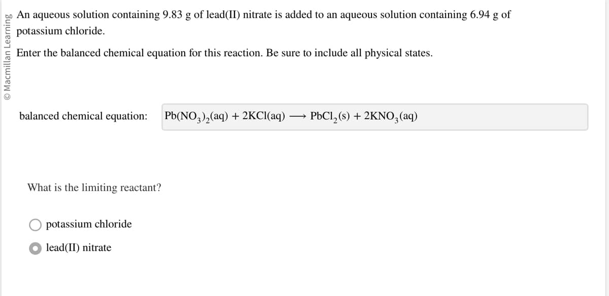 O Macmillan Learning
An aqueous solution containing 9.83 g of lead(II) nitrate is added to an aqueous solution containing 6.94 g of
potassium chloride.
Enter the balanced chemical equation for this reaction. Be sure to include all physical states.
balanced chemical equation: Pb(NO3)₂(aq) + 2KCl(aq)
What is the limiting reactant?
potassium chloride
lead(II) nitrate
PbCl₂ (s) + 2KNO3(aq)