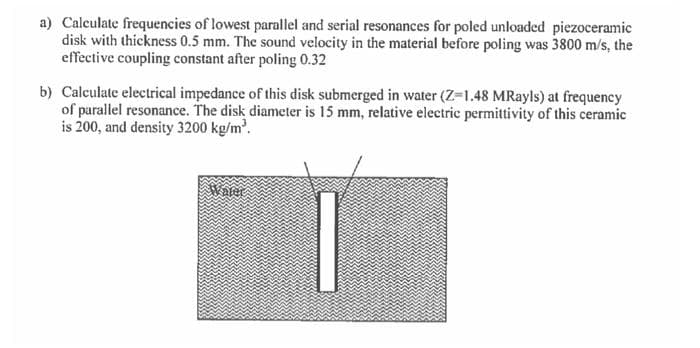 a) Calculate frequencies of lowest parallel and serial resonances for poled unloaded piezoceramic
disk with thickness 0.5 mm. The sound velocity in the material before poling was 3800 m/s, the
effective coupling constant after poling 0.32
b) Calculate electrical impedance of this disk submerged in water (Z-1.48 MRayls) at frequency
of parallel resonance. The disk diameter is 15 mm, relative electric permittivity of this ceramic
is 200, and density 3200 kg/m.
Water
