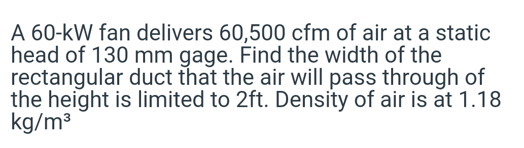 A 60-kW fan delivers 60,500 cfm of air at a static
head of 130 mm gage. Find the width of the
rectangular duct that the air will pass through of
the height is limited to 2ft. Density of air is at 1.18
kg/m3
