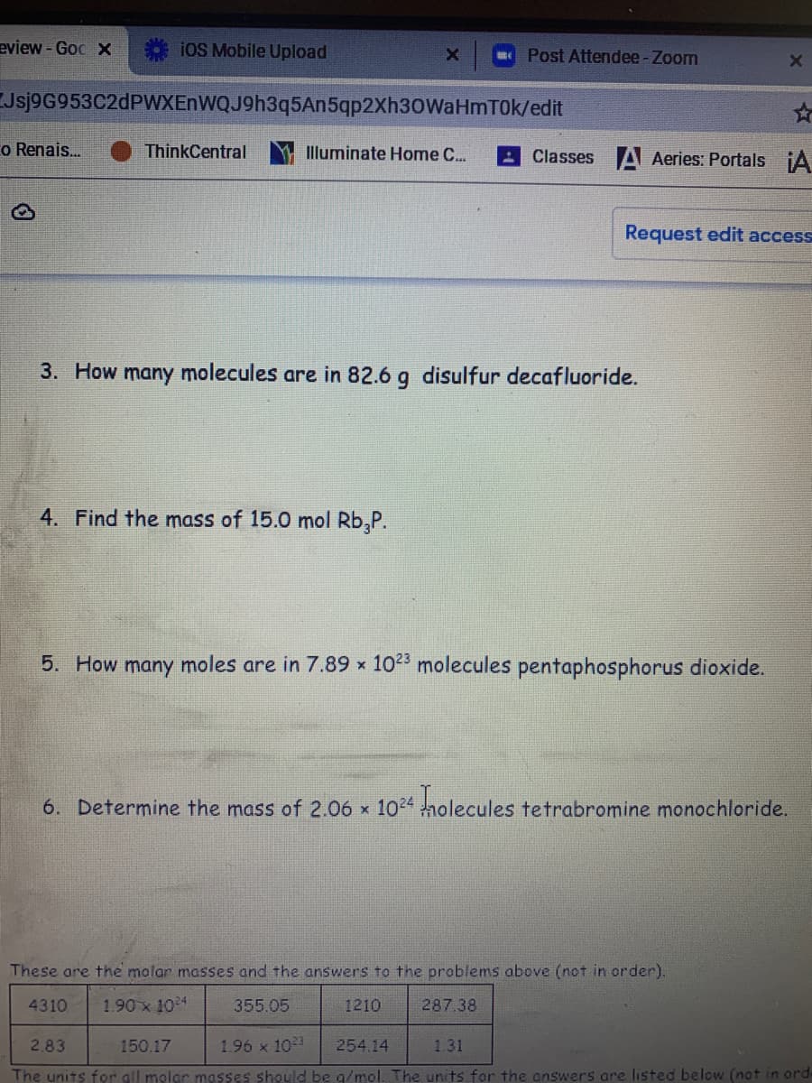 eview-Goc X
iOS Mobile Upload
Post Attendee-Zoom
Jsj9G953C2dPWXEnWQJ9h3q5An5qp2Xh30WaHmTOk/edit
o Renais..
ThinkCentral
Illuminate Home C..
Classes A Aeries: Portals iA
Request edit access
3. How many molecules are in 82.6 g disulfur decafluoride.
4. Find the mass of 15.0 mol Rb,P.
5. How many moles are in 7.89 x 102 molecules pentaphosphorus dioxide.
6. Determine the mass of 2.06 x 1024 nolecules
tetrabromine monochloride.
These are the molar masses and the answers to the problems above (not in order).
4310
1.90x 104
355.05
1210
287.38
2.83
150.17
1.96 x 103
254.14
1.31
The units for all molar masses should be g/mol. The units for the answers are listed below (not in ord

