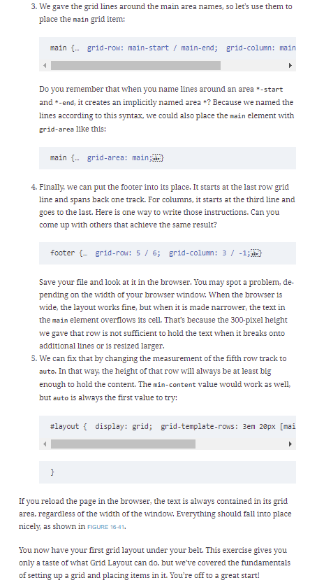 3. We gave the grid lines around the main area names, so let's use them to
place the main grid item:
main { grid-row: main-start / main-end; grid-column: main
Do you remember that when you name lines around an area *-start
and *-end, it creates an implicitly named area +? Because we named the
lines according to this syntax, we could also place the main element with
grid-area like this:
main {. grid-area: main;
4. Finally, we can put the footer into its place. It starts at the last row grid
line and spans back one track. For columns, it starts at the third line and
goes to the last. Here is one way to write those instructions. Can you
come up with others that achieve the same result?
footer {- grid-row: 5 / 6; grid-column: 3 / -1;
Save your file and look at it in the browser. You may spot a problem, de-
pending on the width of your browser window. When the browser is
wide, the layout works fine, but when it is made narrower, the text in
the main element overflows its cell. That's because the 300-pixel height
we gave that row is not sufficient to hold the text when it breaks onto
additional lines or is resized larger.
5. We can fix that by changing the measurement of the fifth row track to
auto. In that way, the height of that row will always be at least big
enough to hold the content. The min-content value would work as well,
but auto is always the first value to try:
#layout { display: grid; grid-template-rows: 3em 2epx [mai
}
If you reload the page in the browser, the text is always contained in its grid
area, regardless of the width of the window. Everything should fall into place
nicely, as shown in FIGURE 16-41.
You now have your first grid layout under your belt. This exercise gives you
only a taste of what Grid Layout can do, but we've covered the fundamentals
of setting up a grid and placing items in it. You're off to a great start!
