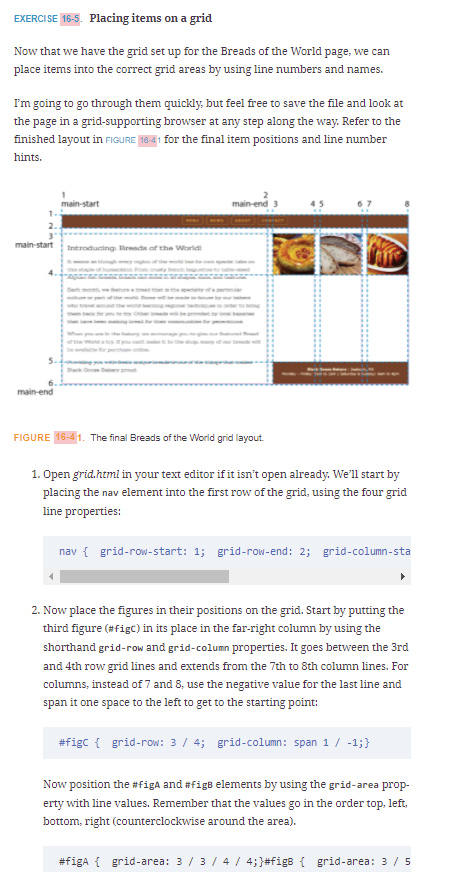 EXERCISE 16-5. Placing items on a grid
Now that we have the grid set up for the Breads of the World page, we can
place items into the correct grid areas by using line numbers and names.
I'm going to go through them quickly, but feel free to save the file and look at
the page in a grid-supporting browser at any step along the way. Refer to the
finished layout in FIGURE 16-41 for the final item positions and line number
hints.
main-start
2.
main-start
Introducting Rrends of the Worid
ndthe wone
be O
main-end
FIGURE 16-41. The final Breads of the World grid layout.
1. Open grid.html in your text editor if it isn't open already. We'll start by
placing the nav element into the first row of the grid, using the four grid
line properties:
nav { grid-row-start: 1; grid-row-end: 2; grid-column-sta
2. Now place the figures in their positions on the grid. Start by putting the
third figure (#figC) in its place in the far-right column by using the
shorthand grid-row and grid-column properties. It goes between the 3rd
and 4th row grid lines and extends from the 7th to 8th column lines. For
columns, instead of 7 and 8, use the negative value for the last line and
span it one space to the left to get to the starting point:
#figc { grid-row: 3 / 4; grid-column: span 1 / -1;}
Now position the #figa and #figB elements by using the grid-area prop-
erty with line values. Remember that the values go in the order top, left.
bottom, right (counterclockwise around the area).
#figa { grid-area: 3 / 3/ 4 / 4;}#figs { grid-area: 3 / 5
