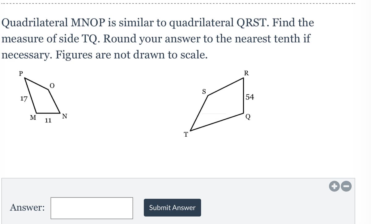 Quadrilateral MNOP is similar to quadrilateral QRST. Find the
measure of side TQ. Round your answer to the nearest tenth if
necessary. Figures are not drawn to scale.
P
R
S
17
54
N.
11
Q
M
T
Answer:
Submit Answer
