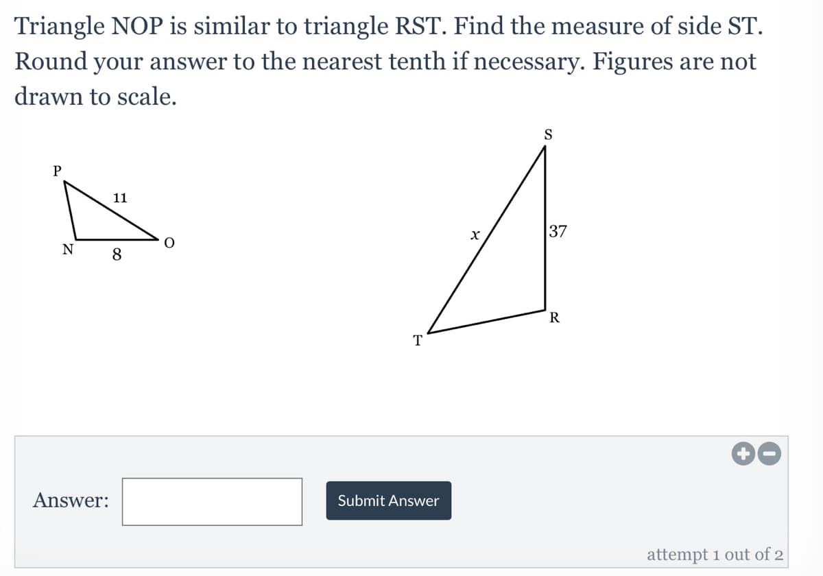 Triangle NOP is similar to triangle RST. Find the measure of side ST.
Round your answer to the nearest tenth if necessary. Figures are not
drawn to scale.
S
P
11
37
N
8
T
Answer:
Submit Answer
attempt 1 out of 2
