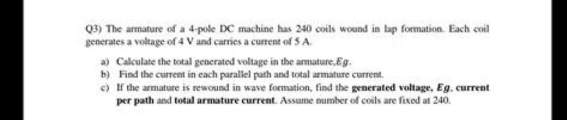 Q3) The armature of a 4-pole DC machine has 240 coils wound in lap formation. Each coil
generates a voltage of 4 V and carries a current of S A.
a) Calculate the total generated voltage in the armature,Eg.
b) Find the current in each parallel path and total armature current.
c) If the armature is rewound in wave formation, find the generated voltage, Eg. current
per path and total armature current. Assume number of coils are fixed at 240.
