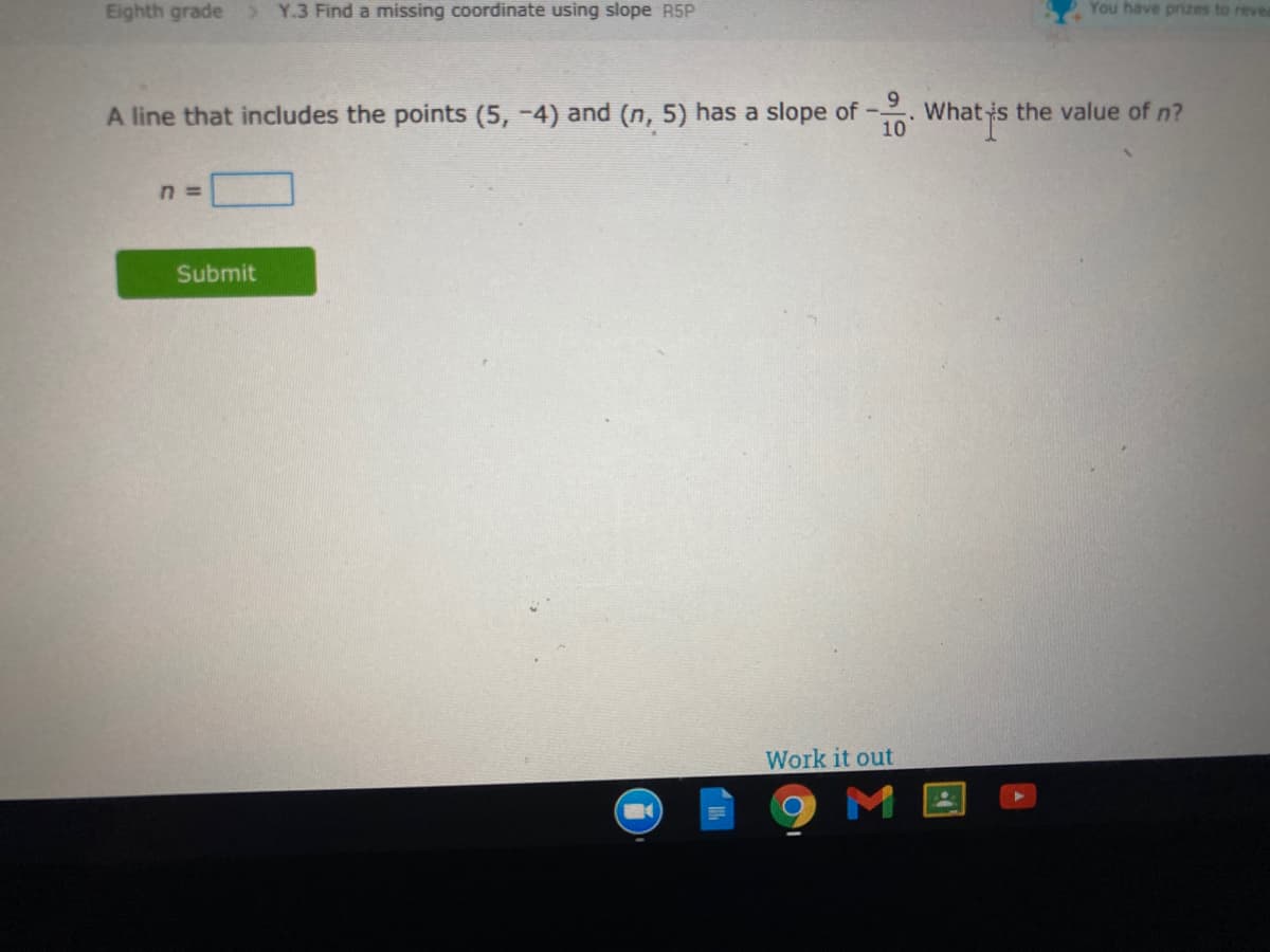 Eighth grade
> Y.3 Find a missing coordinate using slope R5P
You have prizes to revea
A line that includes the points (5, -4) and (n, 5) has a slope of - Whatis the value of n?
n =
Submit
Work it out
ME
