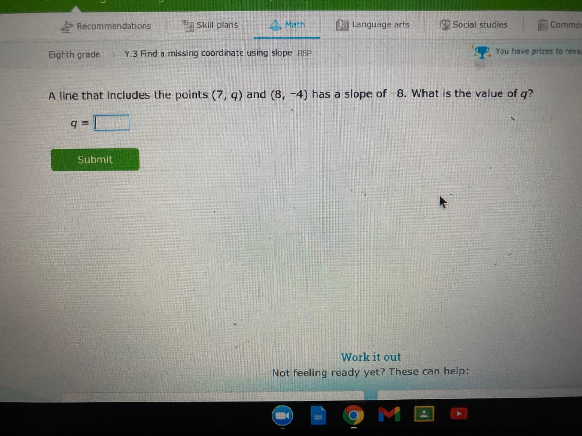 Recommendations
Skill plans
Math
L Language arts
Social studies
Commor
Eighth grade
Y.3 Find a missing coordinate using slope R5P
You have prizes to revea
A line that includes the points (7, g) and (8, -4) has a slope of-8. What is the value of q?
Submit
Work it out
Not feeling ready yet? These can help:
M
