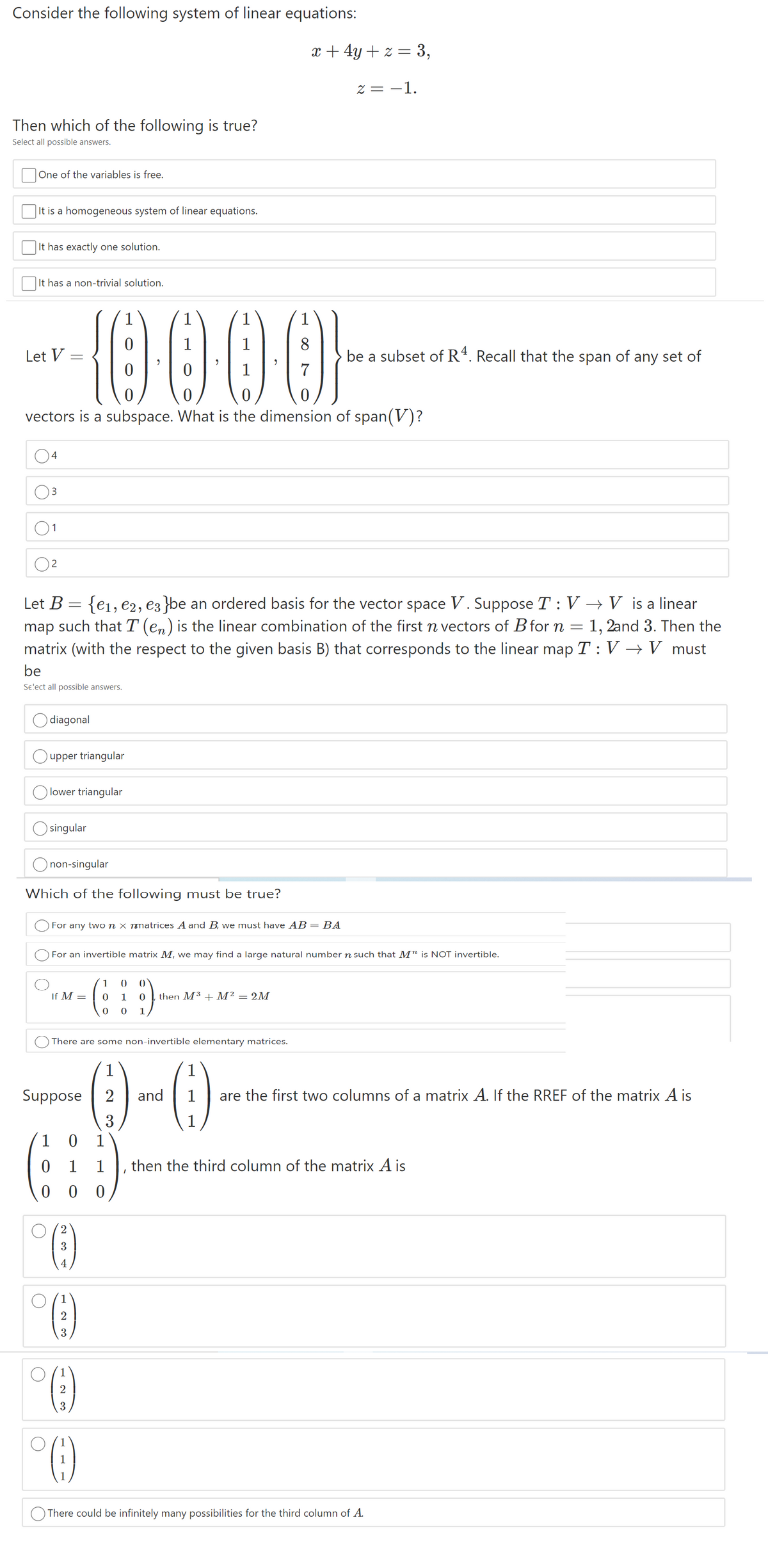 Consider the following system of linear equations:
x + 4y + z = 3,
Z = -1.
Then which of the following is true?
Select all possible answers.
One of the variables is free.
It is a homogeneous system of linear equations.
It has exactly one solution.
It has a non-trivial solution.
{0000-
1
1
1
1
8
Let V
be a subset of R4. Recall that the span of any set of
1
vectors is a subspace. What is the dimension of span(V)?
4
3
1
{ei, e2, e3 }be an ordered basis for the vector space V. Suppose T : V → V is a linear
1, 2and 3. Then the
matrix (with the respect to the given basis B) that corresponds to the linear map T : V → V must
Let B
map such that T(en) is the linear combination of the first n vectors of B for n
be
Se'ect all possible answers.
diagonal
upper triangular
lower triangular
singular
non-singular
Which of the following must be true?
For any two n x nmatrices A and B, we must have AB =BA
For an invertible matrix M, we may find a large natural number n such that M" is NOT invertible.
1
()
If M =
1
then M³ + M² = 2M
There are some non-invertible elementary matrices.
()
()
1
Suppose
2
and
are the first two columns of a matrix A. If the RREF of the matrix A is
3
1
1
then the third column of the matrix A is
0 0
3
3
2
There could be infinitely many possibilities for the third column of A.
