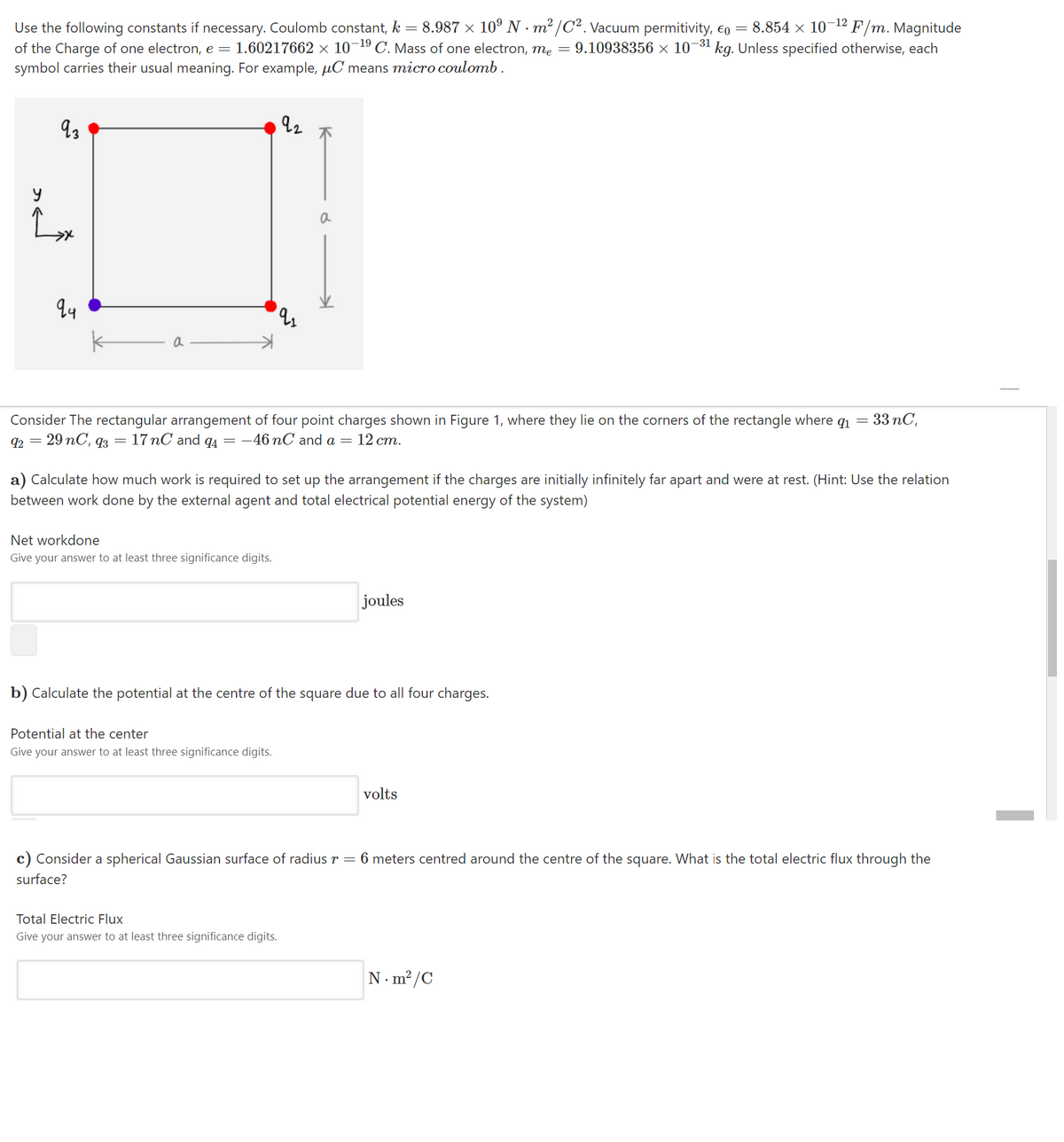 8.854 × 10-12 F/m. Magnitude
9.10938356 × 10-31 kg. Unless specified otherwise, each
Use the following constants if necessary. Coulomb constant, k =
8.987 × 10° N · m² /C². Vacuum permitivity, €o =
1.60217662 × 10¬19 C. Mass of one electron, me
of the Charge of one electron, e =
symbol carries their usual meaning. For example, µC means micro coulomb.
a
Consider The rectangular arrangement of four point charges shown in Figure 1, where they lie on the corners of the rectangle where q1 = 33 nC,
92 = 29 nC, q3 = 17 nC and q4 = -46 nC and a = 12 cm.
a) Calculate how much work is required to set up the arrangement if the charges are initially infinitely far apart and were at rest. (Hint: Use the relation
between work done by the external agent and total electrical potential energy of the system)
Net workdone
Give your answer to at least three significance digits.
joules
b) Calculate the potential at the centre of the square due to all four charges.
Potential at the center
Give your answer to at least three significance digits.
volts
c) Consider a spherical Gaussian surface of radius r = 6 meters centred around the centre of the square. What is the total electric flux through the
surface?
Total Electric Flux
Give your answer to at least three significance digits.
N. m?/C
