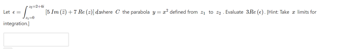 • z2=2+4i
Let e=
[5 Im (z) + 7 Re (z)] dævhere C the parabola y= x² defined from 21 to z2 . Evaluate 3Re (e). [Hint: Take x limits for
Z1=0
integration.]
