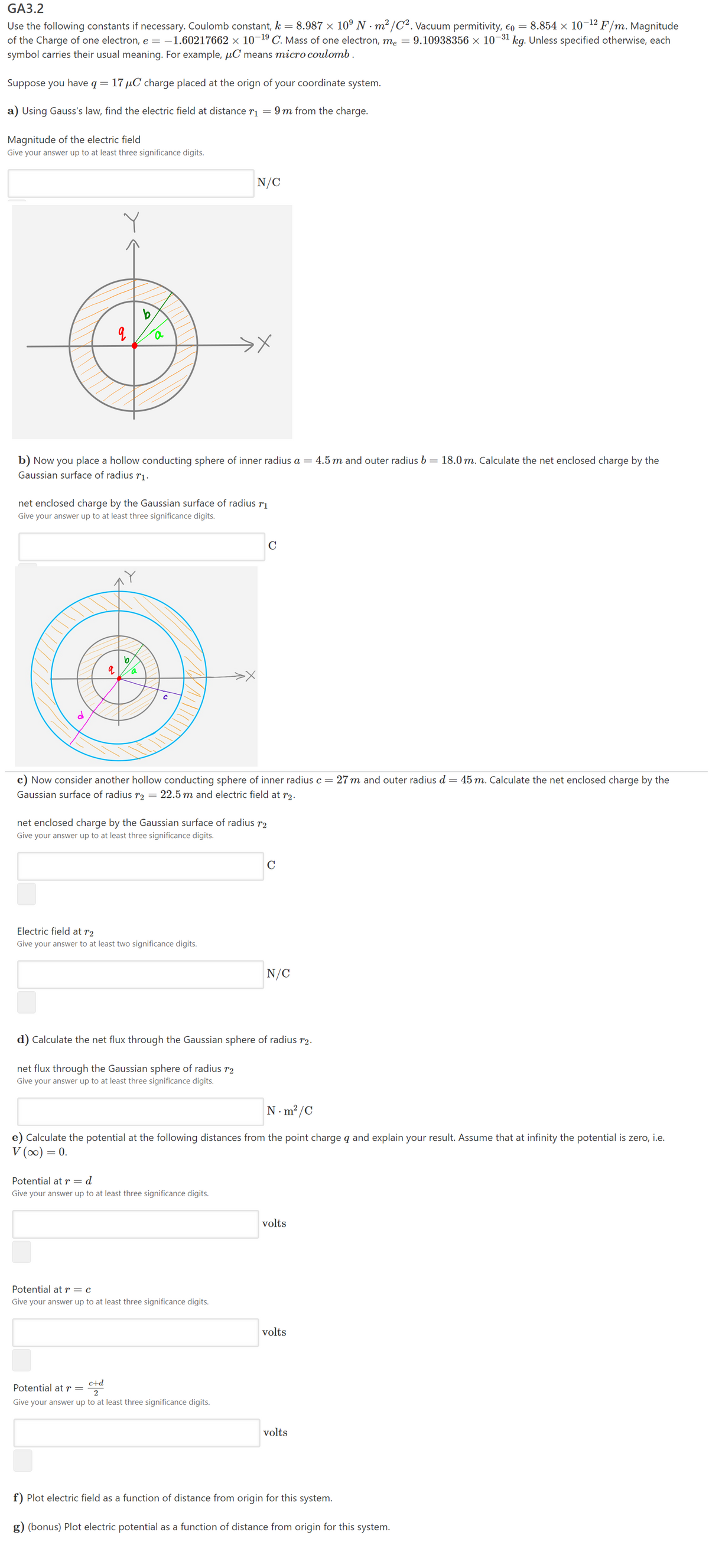 GA3.2
-12
8.854 x 10
9.10938356 × 10¬31 kg. Unless specified otherwise, each
F/m. Magnitude
Use the following constants if necessary. Coulomb constant, k = 8.987 × 10º N · m² /C². Vacuum permitivity, €o
of the Charge of one electron, e = –1.60217662 × 10¬19 C. Mass of one electron, me
symbol carries their usual meaning. For example, µC means micro coulomb.
Suppose you have q =
17 µC charge placed at the orign of your coordinate system.
a) Using Gauss's law, find the electric field at distance r
9 m from the charge.
Magnitude of the electric field
Give your answer up to at least three significance digits.
N/C
b) Now you place a hollow conducting sphere of inner radius a = 4.5 m and outer radius b = 18.0 m. Calculate the net enclosed charge by the
Gaussian surface of radius rị.
net enclosed charge by the Gaussian surface of radius r1
Give your answer up to at least three significance digits.
C
b
c) Now consider another hollow conducting sphere of inner radius c = 27 m and outer radius d = 45 m. Calculate the net enclosed charge by the
Gaussian surface of radius r2
= 22.5 m and electric field at r2.
net enclosed charge by the Gaussian surface of radius r2
Give your answer up to at least three significance digits.
C
Electric field at r2
Give your answer to at least two significance digits.
N/C
d) Calculate the net flux through the Gaussian sphere of radius r2.
net flux through the Gaussian sphere of radius r2
Give your answer up to at least three significance digits.
N. m²/C
e) Calculate the potential at the following distances from the point charge q and explain your result. Assume that at infinity the potential is zero, i.e.
V (0) = 0.
Potential at r=d
Give your answer up to at least three significance digits.
volts
Potential at r = c
Give your answer up to at least three significance digits.
volts
c+d
Potential atr=
2
Give your answer up to at least three significance digits.
volts
f) Plot electric field as a function of distance from origin for this system.
g) (bonus) Plot electric potential as a function of distance from origin for this system.
