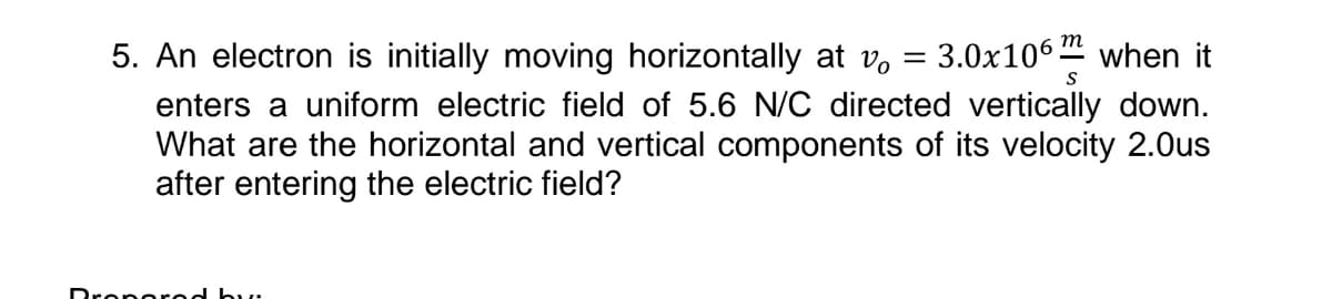 5. An electron is initially moving horizontally at v.
= 3.0x106.
m
when it
S
enters a uniform electric field of 5.6 N/C directed vertically down.
What are the horizontal and vertical components of its velocity 2.0us
after entering the electric field?
Dronorod but
