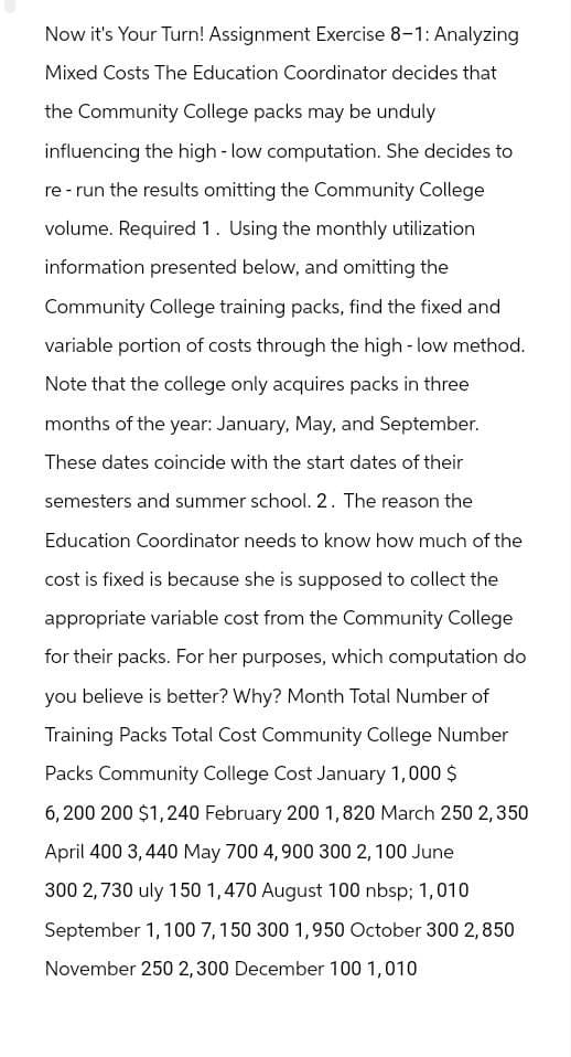 Now it's Your Turn! Assignment Exercise 8-1: Analyzing
Mixed Costs The Education Coordinator decides that
the Community College packs may be unduly
influencing the high - low computation. She decides to
re-run the results omitting the Community College
volume. Required 1. Using the monthly utilization
information presented below, and omitting the
Community College training packs, find the fixed and
variable portion of costs through the high-low method.
Note that the college only acquires packs in three
months of the year: January, May, and September.
These dates coincide with the start dates of their
semesters and summer school. 2. The reason the
Education Coordinator needs to know how much of the
cost is fixed is because she is supposed to collect the
appropriate variable cost from the Community College
for their packs. For her purposes, which computation do
you believe is better? Why? Month Total Number of
Training Packs Total Cost Community College Number
Packs Community College Cost January 1,000 $
6,200 200 $1,240 February 200 1,820 March 250 2,350
April 400 3,440 May 700 4,900 300 2,100 June
300 2,730 uly 150 1,470 August 100 nbsp; 1,010
September 1, 100 7,150 300 1,950 October 300 2,850
November 250 2,300 December 100 1,010