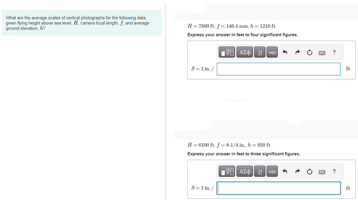 What are the average scales of vertical photographs for the following data,
given flying height above sea level, H, camera focal length, f, and average
ground elevation, h?
H = 7800 ft; f = 146.4 mm; h=1210 ft
Express your answer in feet to four significant figures.
S = 1 in. /
195| ΑΣΦ. 11
S = 1 in. /
H = 6100 ft; f = 8-1/4 in.; h = 920 ft
Express your answer in feet to three significant figures.
vec
17| ΑΣΦ
↓↑ vec
?
?
ft
ft