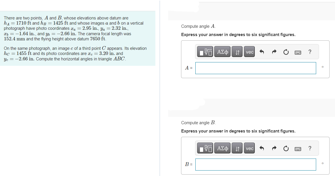 There are two points, A and B, whose elevations above datum are
h₁ = 1710 ft and hß = 1425 ft and whose images a and b on a vertical
photograph have photo coordinates a = 2.95 in., Ya = 2.32 in.,
x = -1.64 in., and y = −2.66 in. The camera focal length was
152.4 mm and the flying height above datum 7650 ft.
On the same photograph, an image c of a third point C appears. Its elevation
hc = 1455 ft and its photo coordinates are c = 3.20 in. and
Yc = -2.66 in. Compute the horizontal angles in triangle ABC.
Compute angle A.
Express your answer in degrees to six significant figures.
A =
7| ΑΣΦ | 11 | vec
Compute angle B.
Express your answer in degrees to six significant figures.
B =
OF
[V| ΑΣΦ
vec
?
?
0