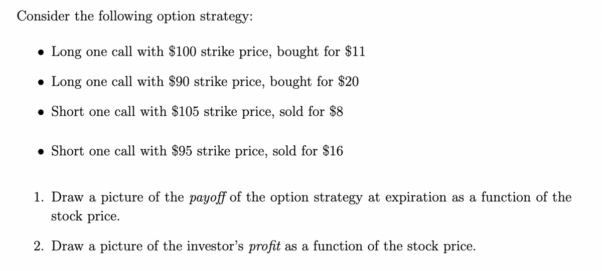 Consider the following option strategy:
● Long one call with $100 strike price, bought for $11
● Long one call with $90 strike price, bought for $20
Short one call with $105 strike price, sold for $8
● Short one call with $95 strike price, sold for $16
1. Draw a picture of the payoff of the option strategy at expiration as a function of the
stock price.
2. Draw a picture of the investor's profit as a function of the stock price.