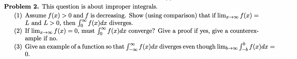 Problem 2. This question is about improper integrals.
(1) Assume f(x) > 0 and ƒ is decreasing. Show (using comparison) that if lim×→∞ f(x)
L and L > 0, then fo f(x)dx diverges.
=
(2) If lim→∞
f(x) = 0, must ſo f(x)dx converge? Give a proof if yes, give a counterex-
ample if no.
(3) Give an example of a function so that 50% f(x)dx diverges even though limb∞ √ f(x)dx:
0.
=