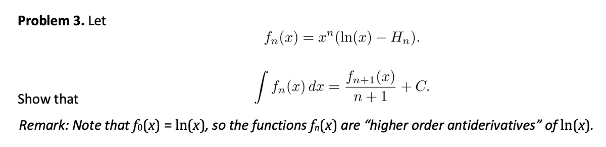 Problem 3. Let
fn(x)=x" (ln(x) - Hn).
fn+1(2)
n+1
[ fn(x) dx =
Show that
Remark: Note that fo(x) = ln(x), so the functions fn(x) are "higher order antiderivatives" of In(x).
+ C.