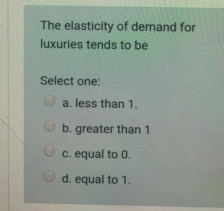 The elasticity of demand for
luxuries tends to be
Select one:
O a. less than 1.
O b. greater than 1
O c. equal to 0.
O d. equal to 1.
